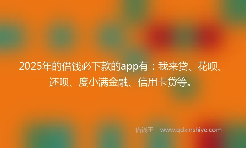 2025年的借钱必下款的app有：我来贷、花呗、还呗、度小满金融、信用卡贷等。