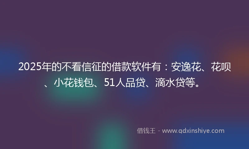 2025年的不看信征的借款软件有：安逸花、花呗、小花钱包、51人品贷、滴水贷等。