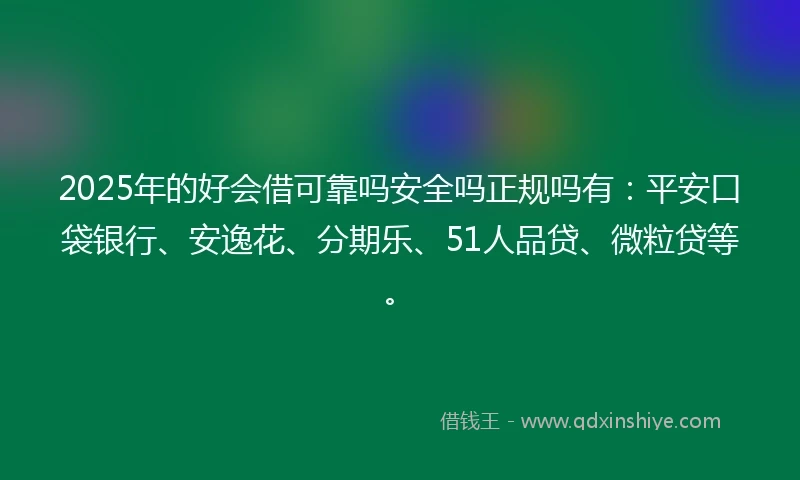 2025年的好会借可靠吗安全吗正规吗有：平安口袋银行、安逸花、分期乐、51人品贷、微粒贷等。