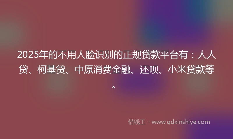 2025年的不用人脸识别的正规贷款平台有：人人贷、柯基贷、中原消费金融、还呗、小米贷款等。