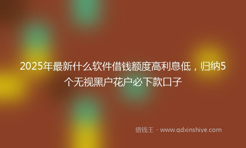 2025年最新什么软件借钱额度高利息低，归纳5个无视黑户花户必下款口子