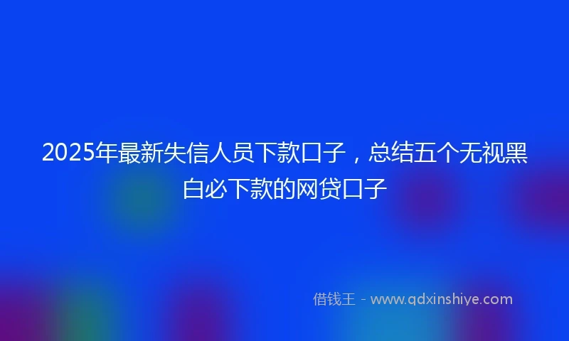 2025年最新失信人员下款口子，总结五个无视黑白必下款的网贷口子