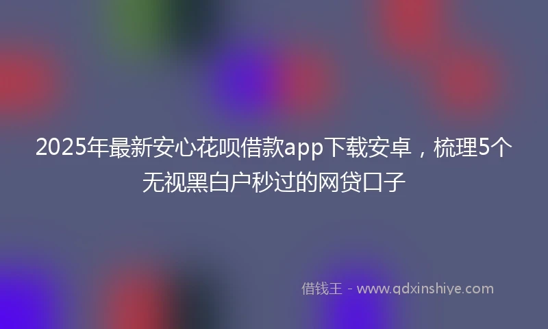 2025年最新安心花呗借款app下载安卓，梳理5个无视黑白户秒过的网贷口子