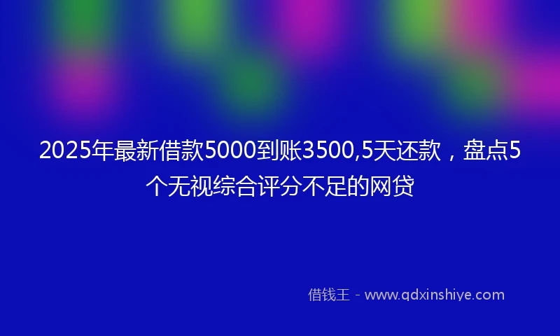 2025年最新借款5000到账3500,5天还款，盘点5个无视综合评分不足的网贷