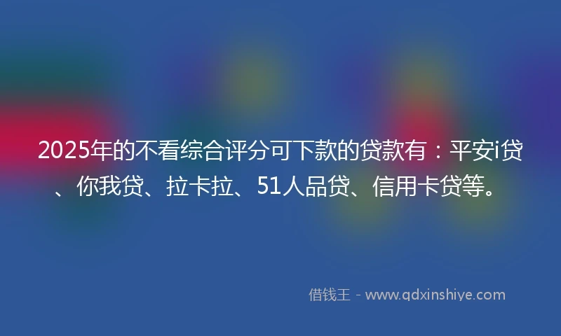 2025年的不看综合评分可下款的贷款有：平安i贷、你我贷、拉卡拉、51人品贷、信用卡贷等。