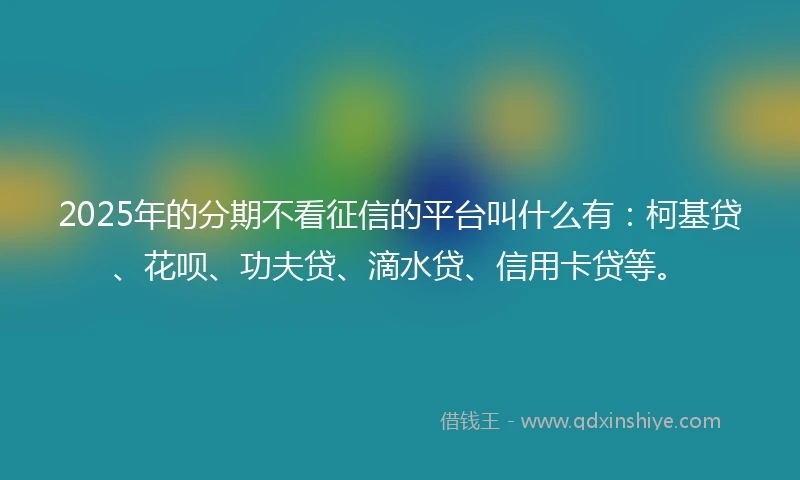 2025年的分期不看征信的平台叫什么有：柯基贷、花呗、功夫贷、滴水贷、信用卡贷等。
