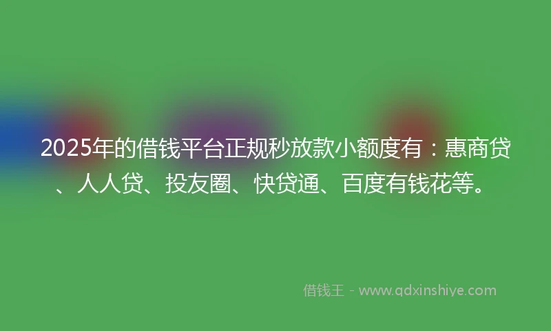 2025年的借钱平台正规秒放款小额度有：惠商贷、人人贷、投友圈、快贷通、百度有钱花等。