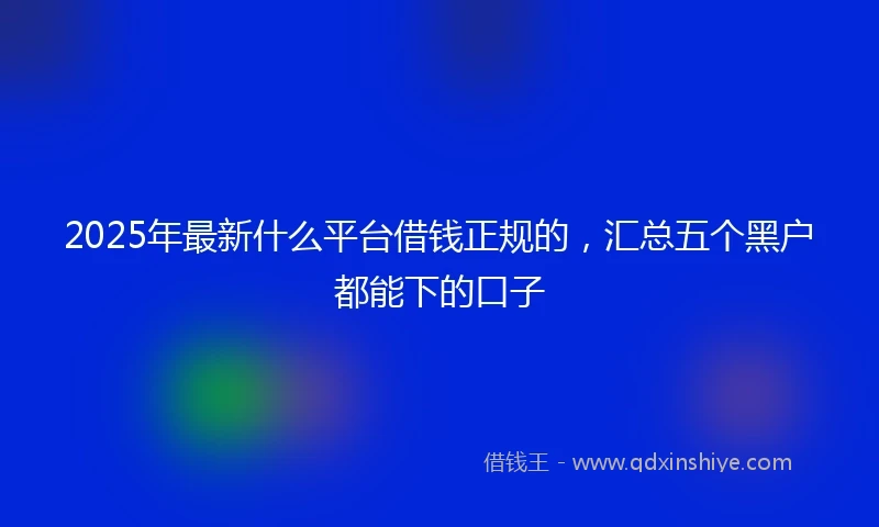 2025年最新什么平台借钱正规的，汇总五个黑户都能下的口子