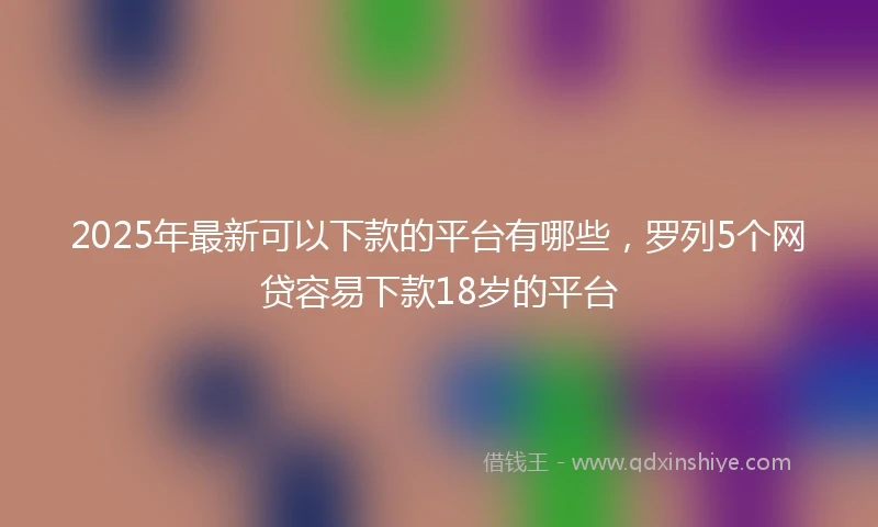2025年最新可以下款的平台有哪些，罗列5个网贷容易下款18岁的平台