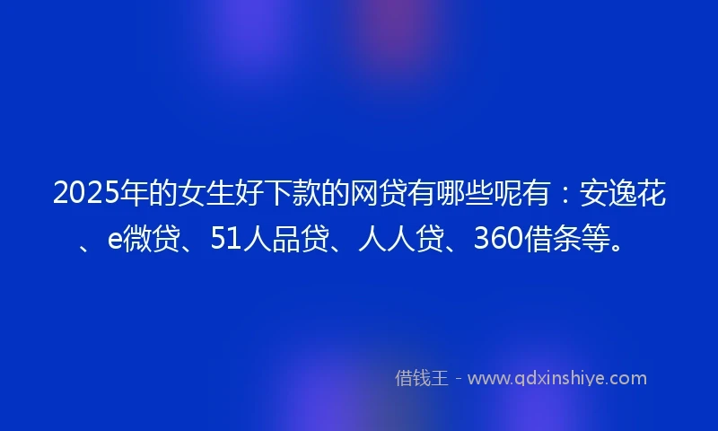 2025年的女生好下款的网贷有哪些呢有：安逸花、e微贷、51人品贷、人人贷、360借条等。