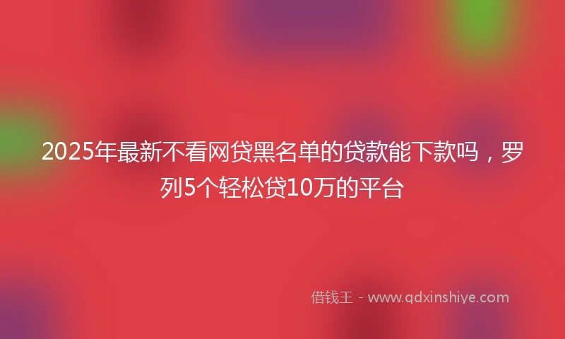2025年最新不看网贷黑名单的贷款能下款吗，罗列5个轻松贷10万的平台