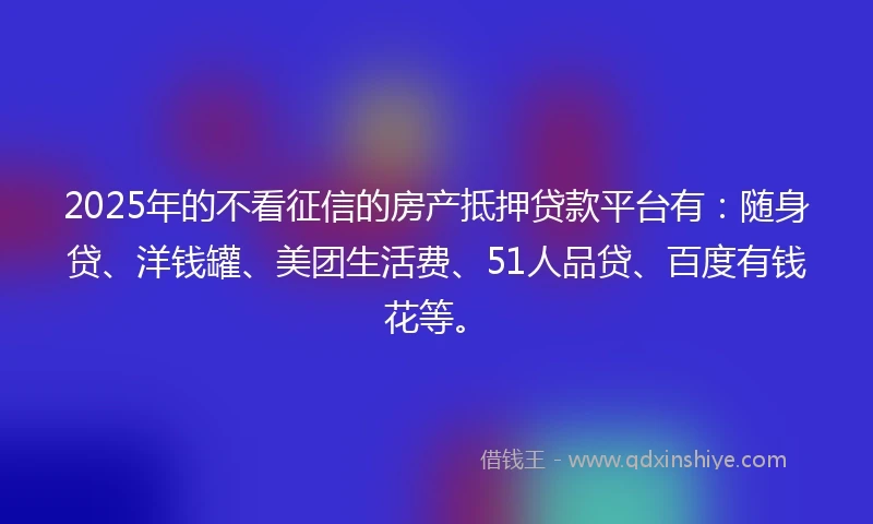 2025年的不看征信的房产抵押贷款平台有：随身贷、洋钱罐、美团生活费、51人品贷、百度有钱花等。