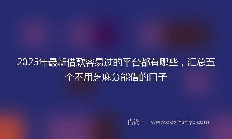 2025年最新借款容易过的平台都有哪些，汇总五个不用芝麻分能借的口子