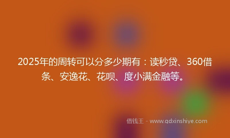 2025年的周转可以分多少期有：读秒贷、360借条、安逸花、花呗、度小满金融等。