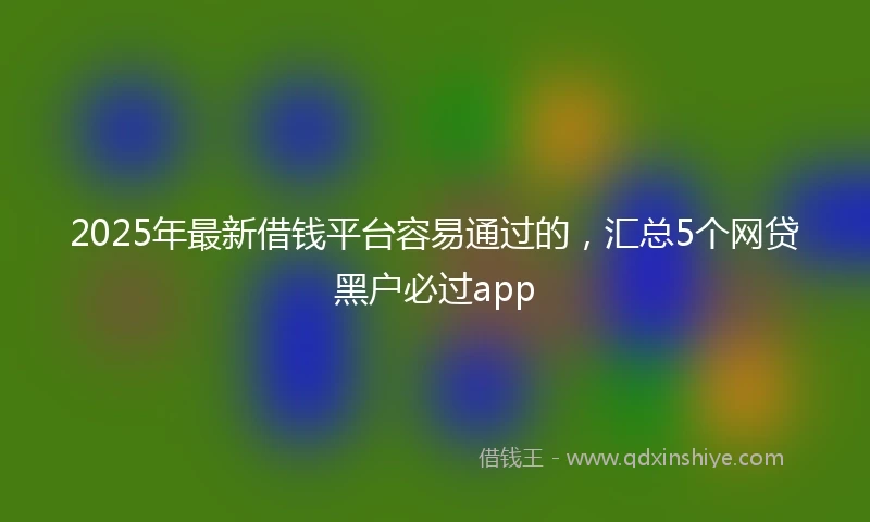2025年最新借钱平台容易通过的，汇总5个网贷黑户必过app