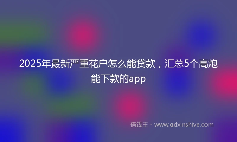 2025年最新严重花户怎么能贷款，汇总5个高炮能下款的app