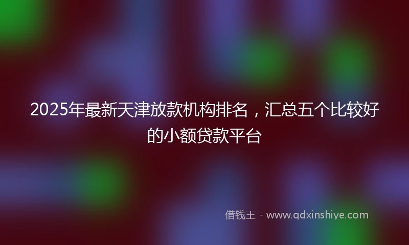 2025年最新天津放款机构排名，汇总五个比较好的小额贷款平台
