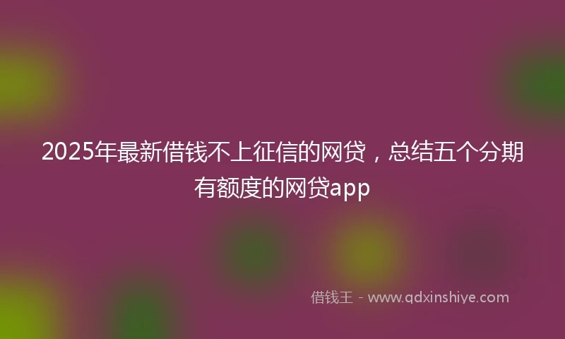 2025年最新借钱不上征信的网贷，总结五个分期有额度的网贷app
