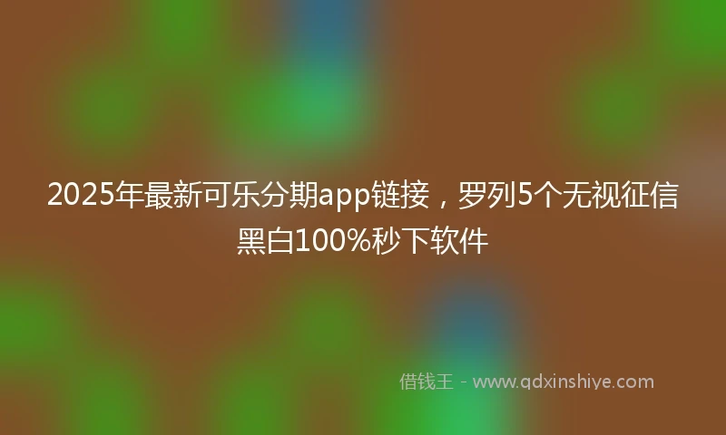 2025年最新可乐分期app链接，罗列5个无视征信黑白100%秒下软件