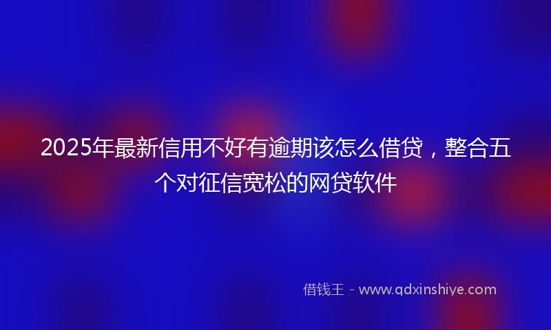 2025年最新信用不好有逾期该怎么借贷，整合五个对征信宽松的网贷软件