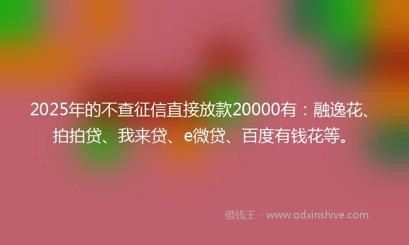 2025年的不查征信直接放款20000有：融逸花、拍拍贷、我来贷、e微贷、百度有钱花等。