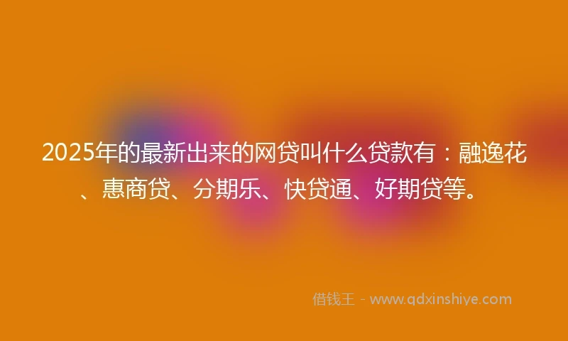 2025年的最新出来的网贷叫什么贷款有：融逸花、惠商贷、分期乐、快贷通、好期贷等。