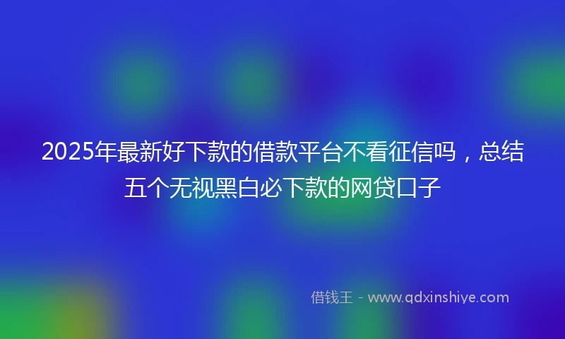 2025年最新好下款的借款平台不看征信吗,总结五个无视黑白必下款的网贷口子