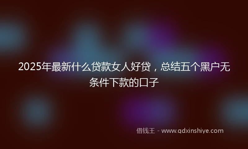 2025年最新什么贷款女人好贷，总结五个黑户无条件下款的口子