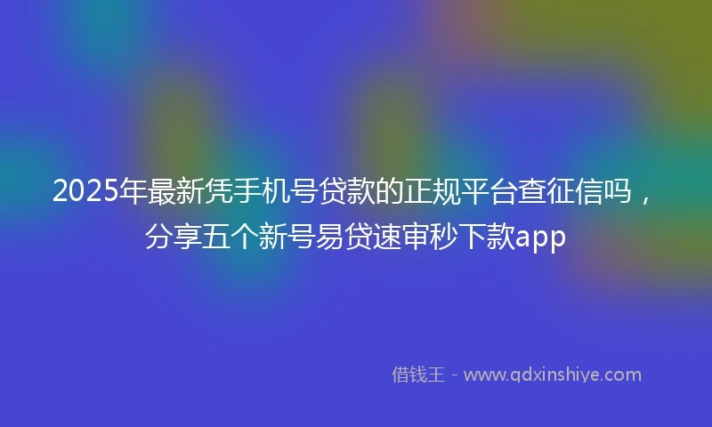 2025年最新凭手机号贷款的正规平台查征信吗，分享五个新号易贷速审秒下款app
