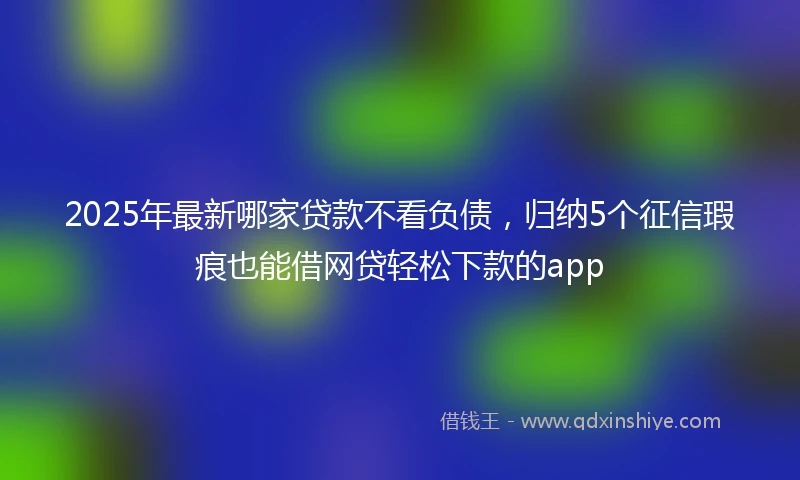 2025年最新哪家贷款不看负债，归纳5个征信瑕疵也能借网贷轻松下款的app