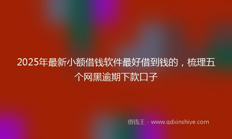 2025年最新小额借钱软件最好借到钱的，梳理五个网黑逾期下款口子