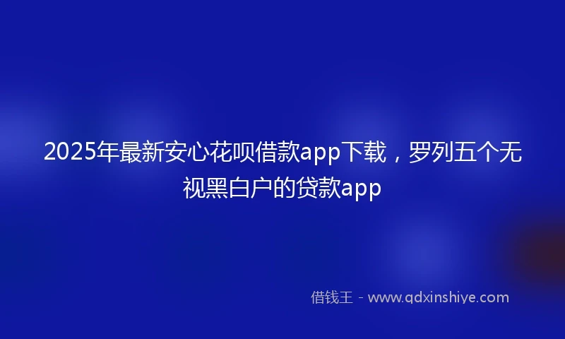 2025年最新安心花呗借款app下载，罗列五个无视黑白户的贷款app