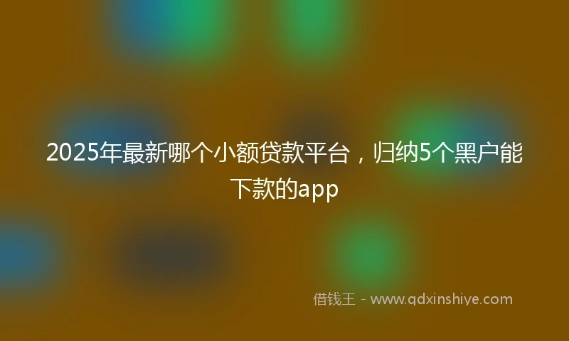 2025年最新哪个小额贷款平台，归纳5个黑户能下款的app