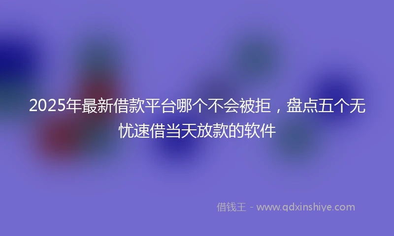2025年最新借款平台哪个不会被拒，盘点五个无忧速借当天放款的软件