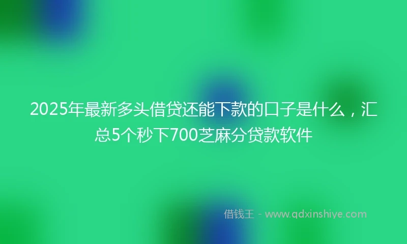 2025年最新多头借贷还能下款的口子是什么，汇总5个秒下700芝麻分贷款软件