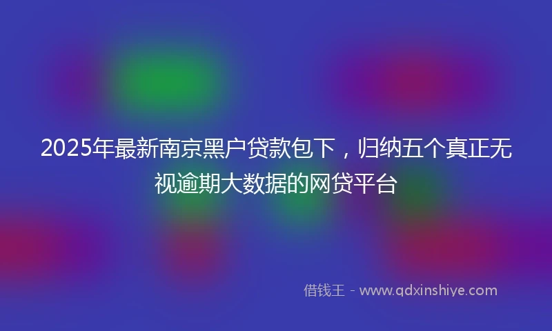 2025年最新南京黑户贷款包下，归纳五个真正无视逾期大数据的网贷平台