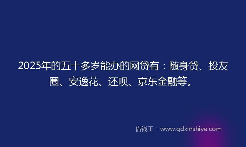 2025年的五十多岁能办的网贷有：随身贷、投友圈、安逸花、还呗、京东金融等。