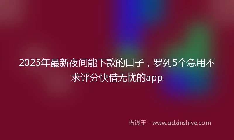 2025年最新夜间能下款的口子，罗列5个急用不求评分快借无忧的app