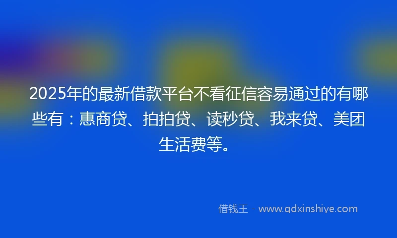2025年的最新借款平台不看征信容易通过的有哪些有：惠商贷、拍拍贷、读秒贷、我来贷、美团生活费等。