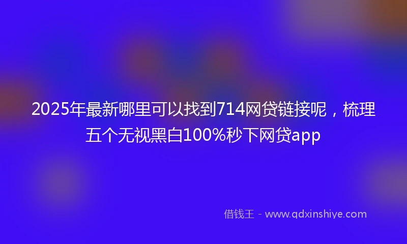 2025年最新哪里可以找到714网贷链接呢，梳理五个无视黑白100%秒下网贷app