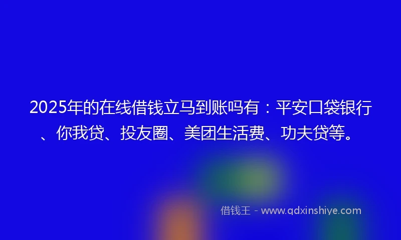 2025年的在线借钱立马到账吗有：平安口袋银行、你我贷、投友圈、美团生活费、功夫贷等。