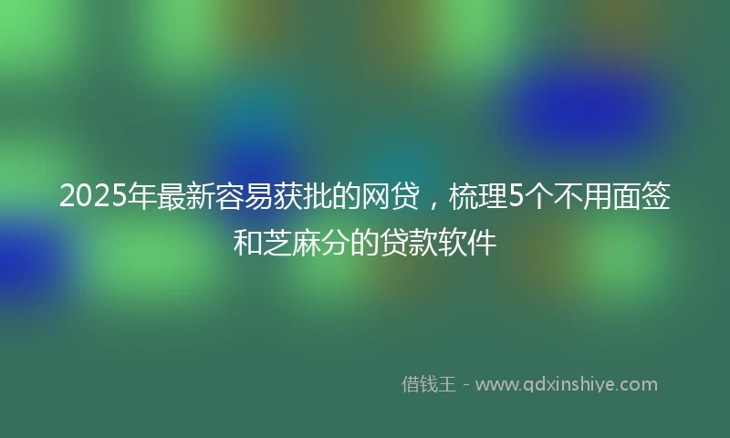 2025年最新容易获批的网贷，梳理5个不用面签和芝麻分的贷款软件
