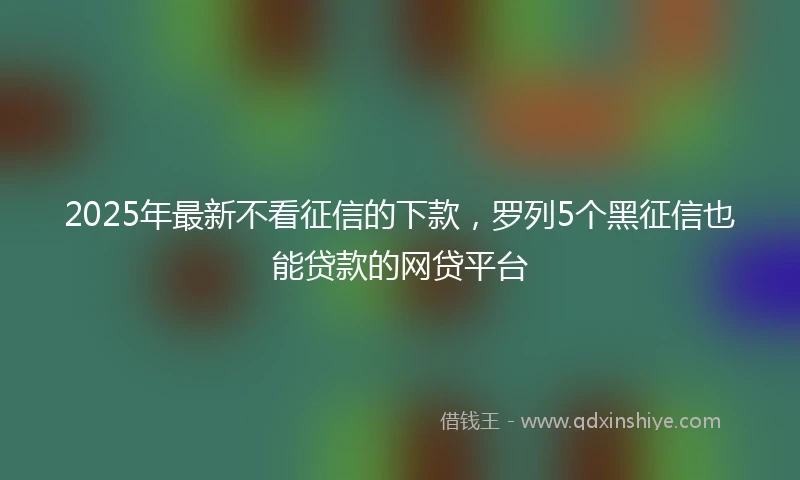 2025年最新不看征信的下款，罗列5个黑征信也能贷款的网贷平台