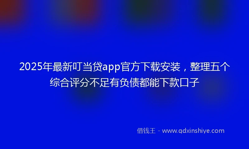 2025年最新叮当贷app官方下载安装，整理五个综合评分不足有负债都能下款口子