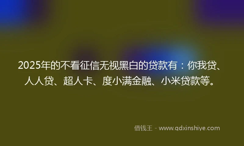 2025年的不看征信无视黑白的贷款有：你我贷、人人贷、超人卡、度小满金融、小米贷款等。