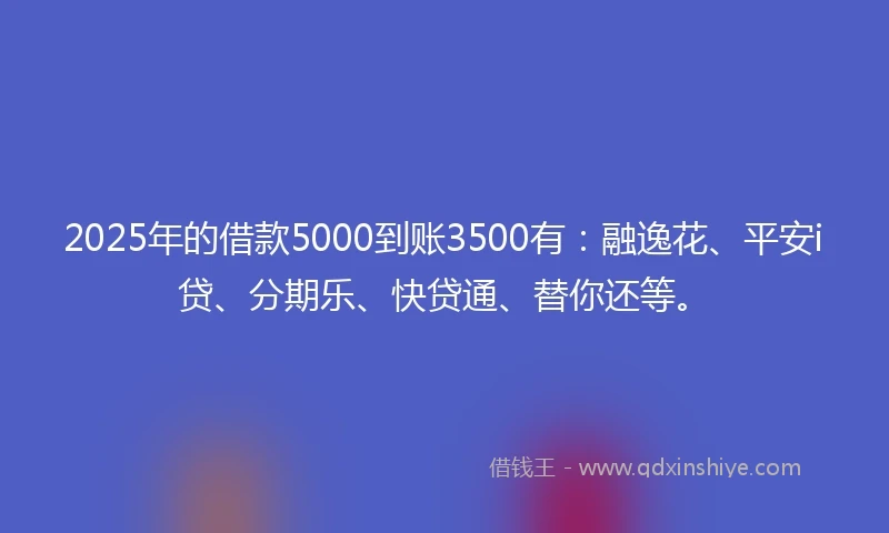 2025年的借款5000到账3500有：融逸花、平安i贷、分期乐、快贷通、替你还等。