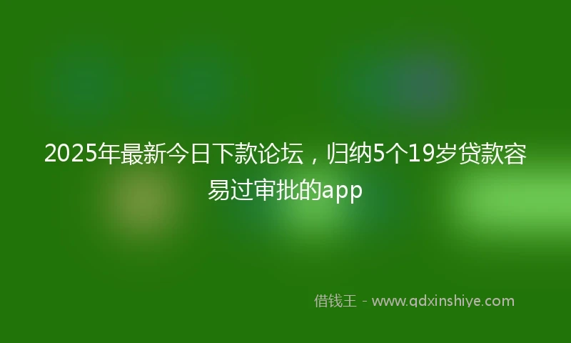 2025年最新今日下款论坛，归纳5个19岁贷款容易过审批的app