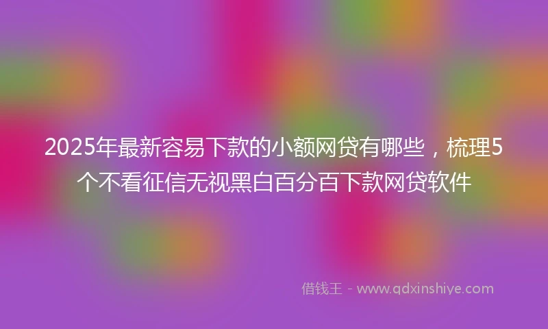 2025年最新容易下款的小额网贷有哪些，梳理5个不看征信无视黑白百分百下款网贷软件