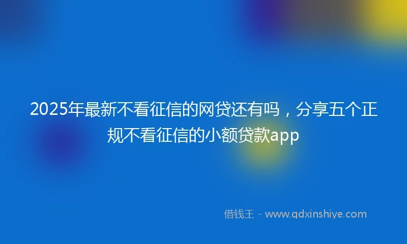 2025年最新不看征信的网贷还有吗，分享五个正规不看征信的小额贷款app