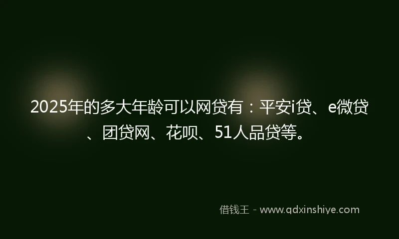 2025年的多大年龄可以网贷有：平安i贷、e微贷、团贷网、花呗、51人品贷等。